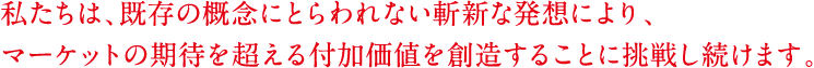 私たちは、既存の概念にとらわれない斬新な発想により、マーケットの期待を超える付加価値を創造することに挑戦し続けます。