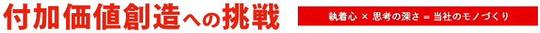 付加価値創造への挑戦 執着心 × こだわり = 当社のモノづくり