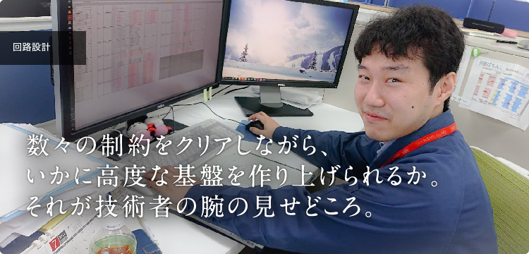 回路設計｜数々の制約をクリアしながら、いかに高度な基盤を作り上げられるか。それが技術者の腕の見せどころ。
