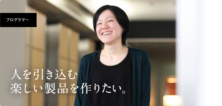 2009年入社プログラマー職 人を引き込む楽しい製品を作りたい。