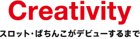 Creativity ぱちんこ・スロットがデビューするまで